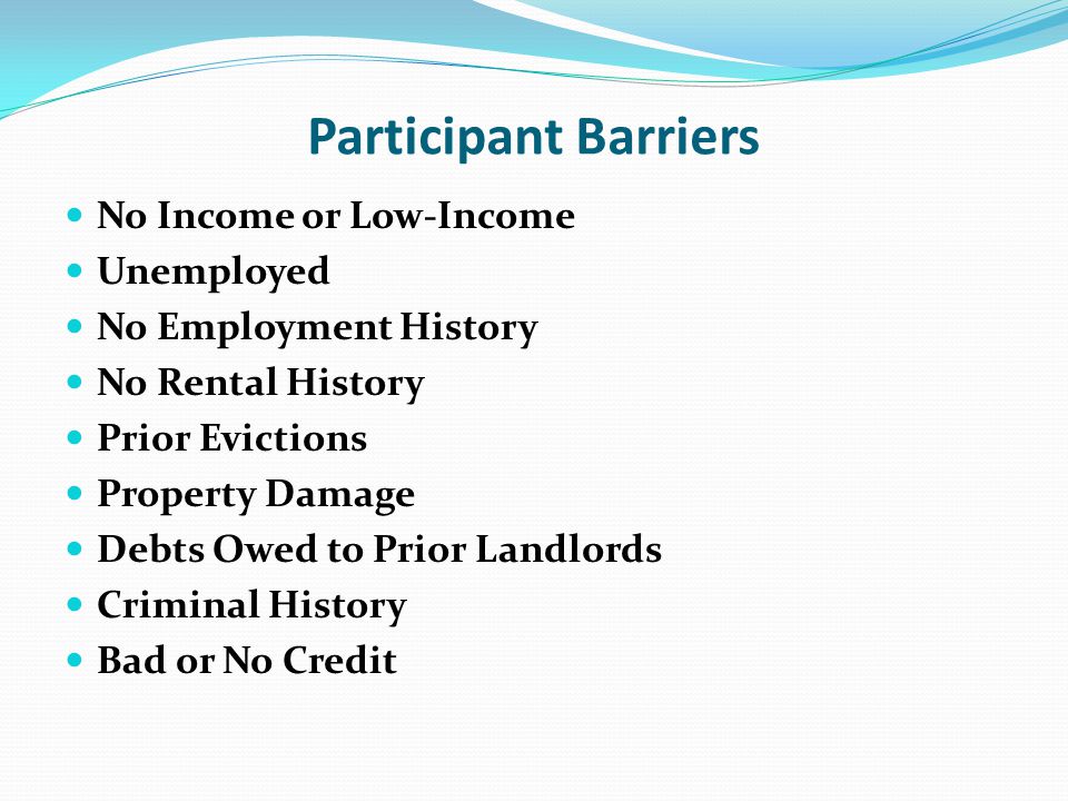 Participant Barriers No Income or Low-Income Unemployed No Employment History No Rental History Prior Evictions Property Damage Debts Owed to Prior Landlords Criminal History Bad or No Credit