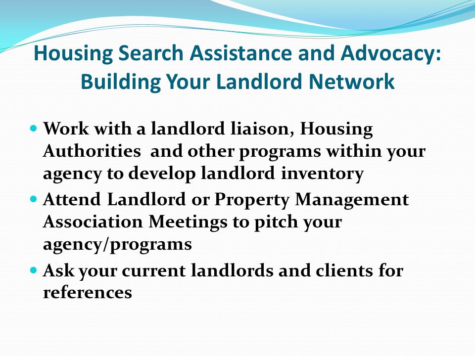 Housing Search Assistance and Advocacy: Building Your Landlord Network Work with a landlord liaison, Housing Authorities and other programs within your agency to develop landlord inventory Attend Landlord or Property Management Association Meetings to pitch your agency/programs Ask your current landlords and clients for references