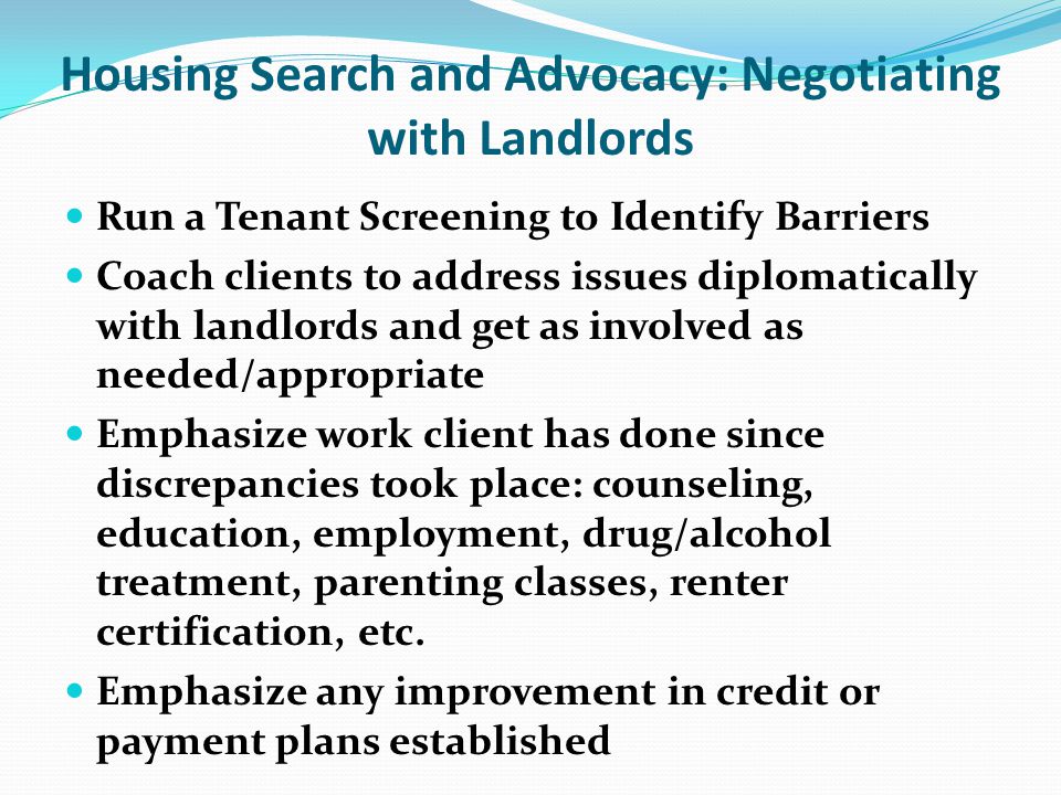 Housing Search and Advocacy: Negotiating with Landlords Run a Tenant Screening to Identify Barriers Coach clients to address issues diplomatically with landlords and get as involved as needed/appropriate Emphasize work client has done since discrepancies took place: counseling, education, employment, drug/alcohol treatment, parenting classes, renter certification, etc.