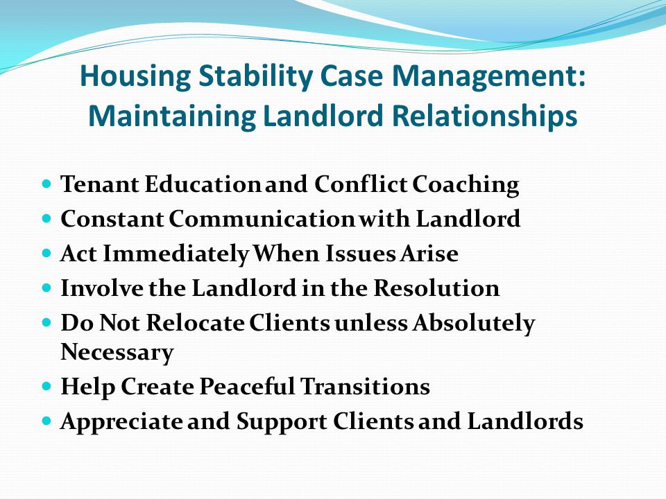 Housing Stability Case Management: Maintaining Landlord Relationships Tenant Education and Conflict Coaching Constant Communication with Landlord Act Immediately When Issues Arise Involve the Landlord in the Resolution Do Not Relocate Clients unless Absolutely Necessary Help Create Peaceful Transitions Appreciate and Support Clients and Landlords