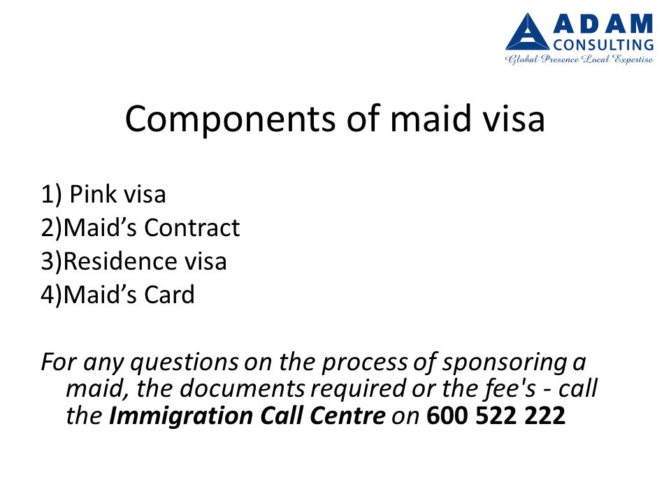Components of maid visa 1) Pink visa 2)Maid’s Contract 3)Residence visa 4)Maid’s Card For any questions on the process of sponsoring a maid, the documents required or the fee s - call the Immigration Call Centre on