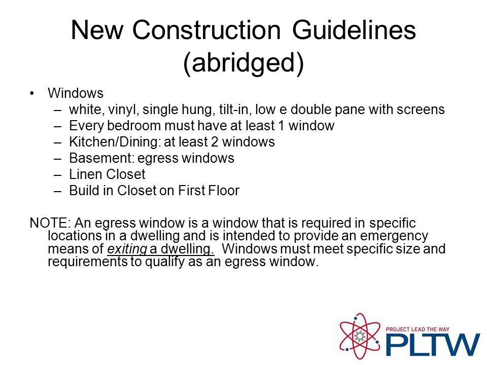 New Construction Guidelines (abridged) Windows –white, vinyl, single hung, tilt-in, low e double pane with screens –Every bedroom must have at least 1 window –Kitchen/Dining: at least 2 windows –Basement: egress windows –Linen Closet –Build in Closet on First Floor NOTE: An egress window is a window that is required in specific locations in a dwelling and is intended to provide an emergency means of exiting a dwelling.