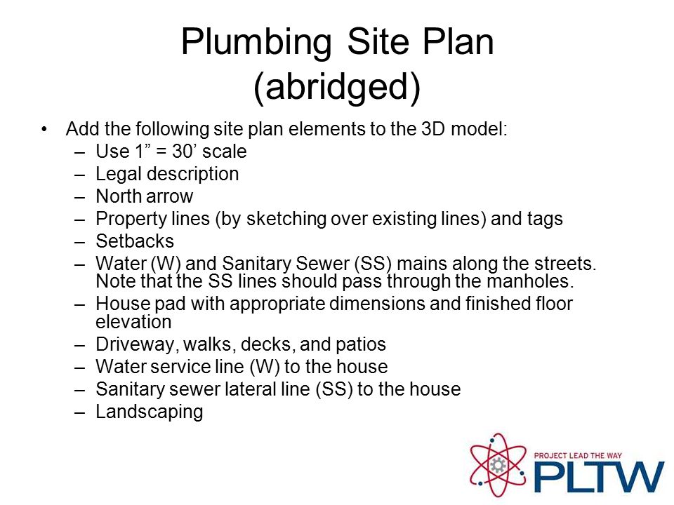 Plumbing Site Plan (abridged) Add the following site plan elements to the 3D model: –Use 1 = 30’ scale –Legal description –North arrow –Property lines (by sketching over existing lines) and tags –Setbacks –Water (W) and Sanitary Sewer (SS) mains along the streets.