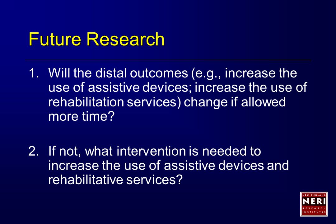 Future Research 1.Will the distal outcomes (e.g., increase the use of assistive devices; increase the use of rehabilitation services) change if allowed more time.