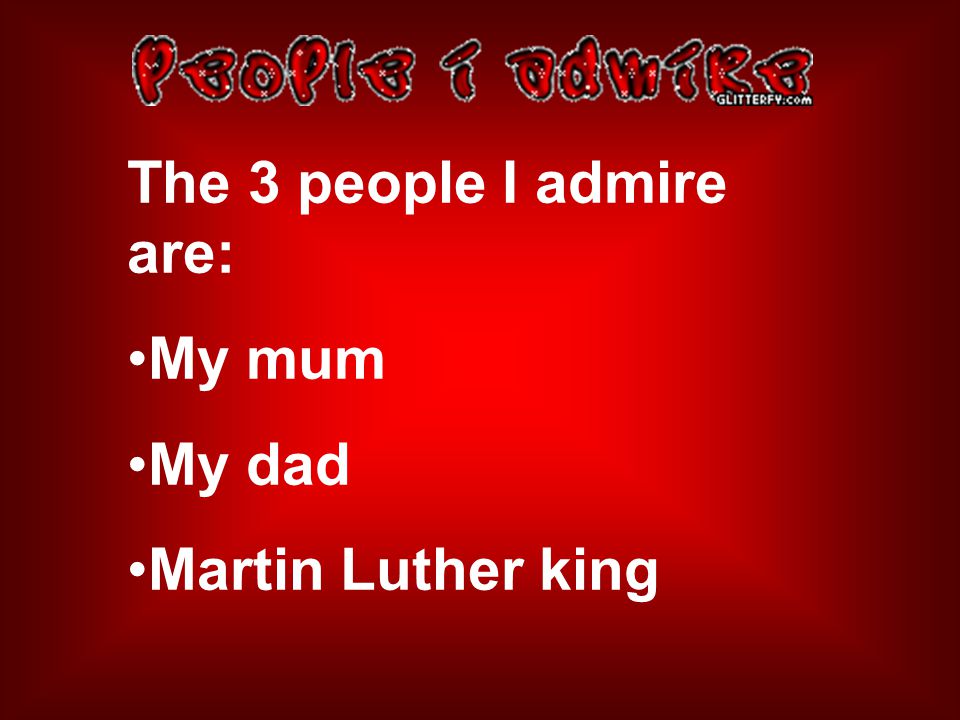 The 3 people I admire are: My mum My dad Martin Luther king