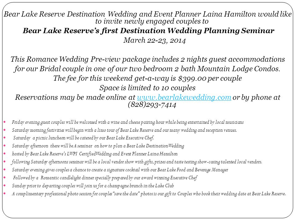 Bear Lake Reserve Destination Wedding and Event Planner Laina Hamilton would like to invite newly engaged couples to Bear Lake Reserve’s first Destination Wedding Planning Seminar March 22-23, 2014 This Romance Wedding Pre-view package includes 2 nights guest accommodations for our Bridal couple in one of our two bedroom 2 bath Mountain Lodge Condos.