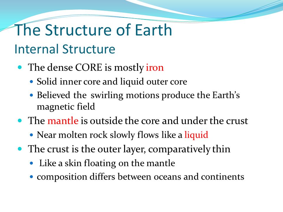The Structure of Earth Internal Structure The dense CORE is mostly iron Solid inner core and liquid outer core Believed the swirling motions produce the Earth’s magnetic field The mantle is outside the core and under the crust Near molten rock slowly flows like a liquid The crust is the outer layer, comparatively thin Like a skin floating on the mantle composition differs between oceans and continents