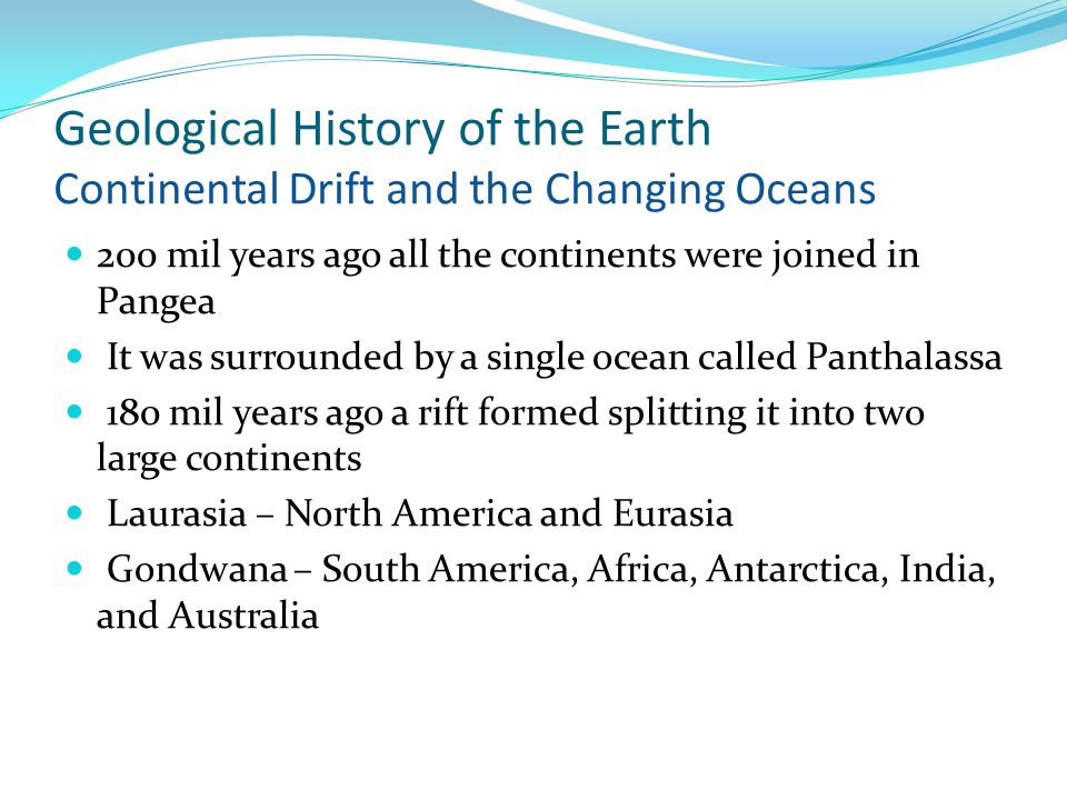 Geological History of the Earth Continental Drift and the Changing Oceans 200 mil years ago all the continents were joined in Pangea It was surrounded by a single ocean called Panthalassa 180 mil years ago a rift formed splitting it into two large continents Laurasia – North America and Eurasia Gondwana – South America, Africa, Antarctica, India, and Australia