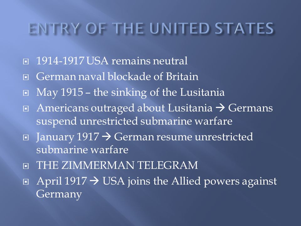  USA remains neutral  German naval blockade of Britain  May 1915 – the sinking of the Lusitania  Americans outraged about Lusitania  Germans suspend unrestricted submarine warfare  January 1917  German resume unrestricted submarine warfare  THE ZIMMERMAN TELEGRAM  April 1917  USA joins the Allied powers against Germany