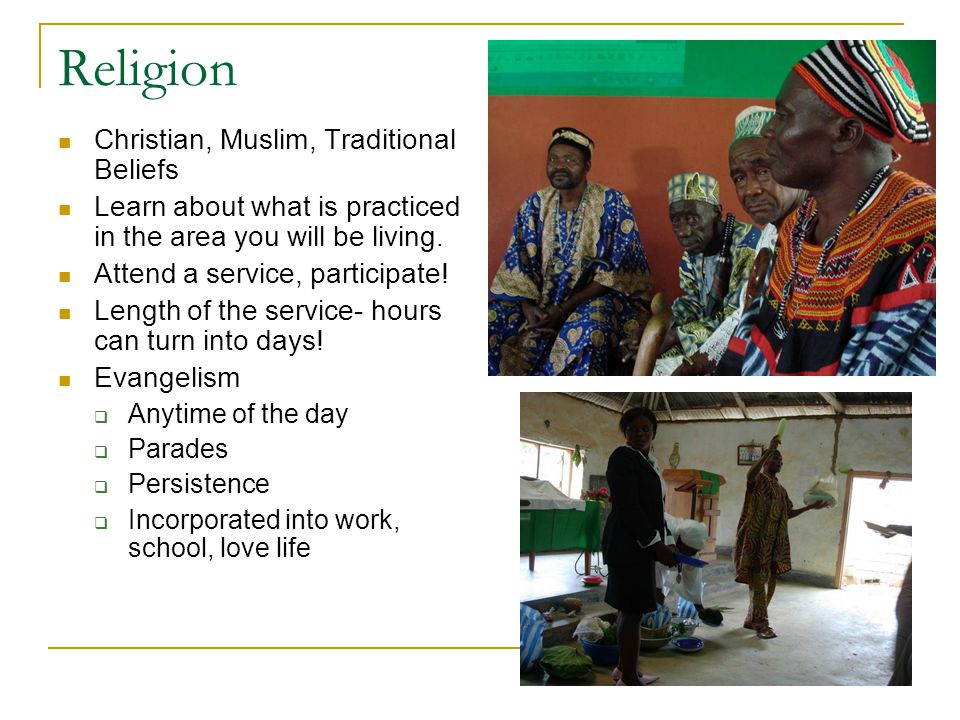 Religion Christian, Muslim, Traditional Beliefs Learn about what is practiced in the area you will be living.