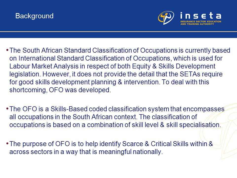 Background The South African Standard Classification of Occupations is currently based on International Standard Classification of Occupations, which is used for Labour Market Analysis in respect of both Equity & Skills Development legislation.