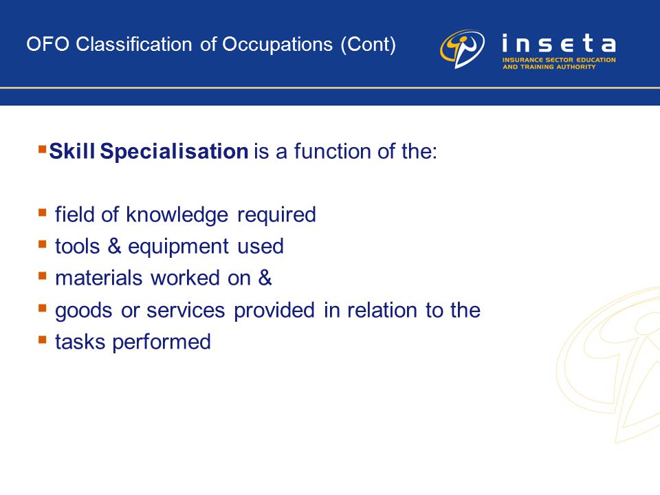 OFO Classification of Occupations (Cont)  Skill Specialisation is a function of the:  field of knowledge required  tools & equipment used  materials worked on &  goods or services provided in relation to the  tasks performed