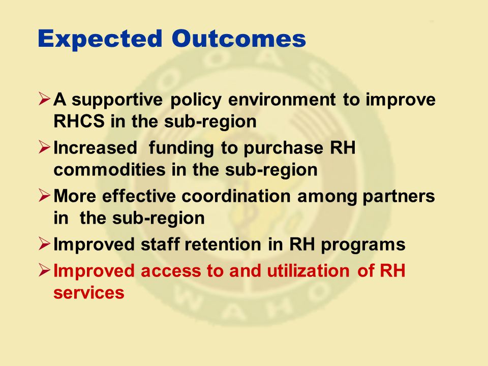 Expected Outcomes  A supportive policy environment to improve RHCS in the sub-region  Increased funding to purchase RH commodities in the sub-region  More effective coordination among partners in the sub-region  Improved staff retention in RH programs  Improved access to and utilization of RH services
