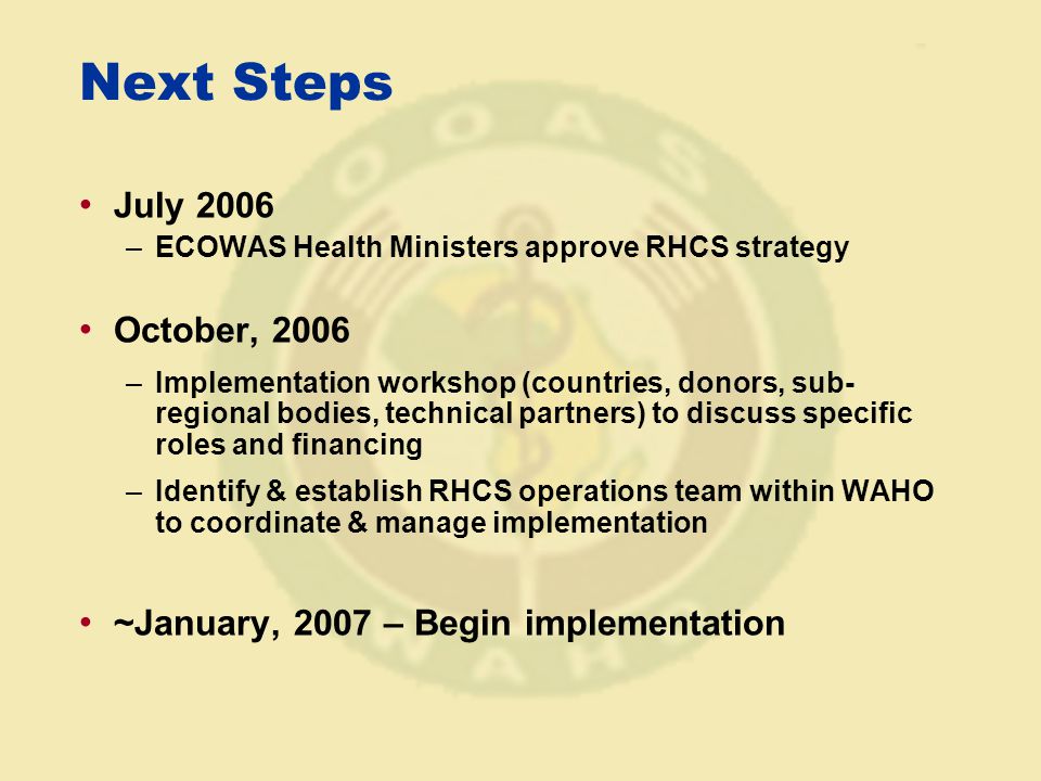 Next Steps July 2006 –ECOWAS Health Ministers approve RHCS strategy October, 2006 –Implementation workshop (countries, donors, sub- regional bodies, technical partners) to discuss specific roles and financing –Identify & establish RHCS operations team within WAHO to coordinate & manage implementation ~January, 2007 – Begin implementation