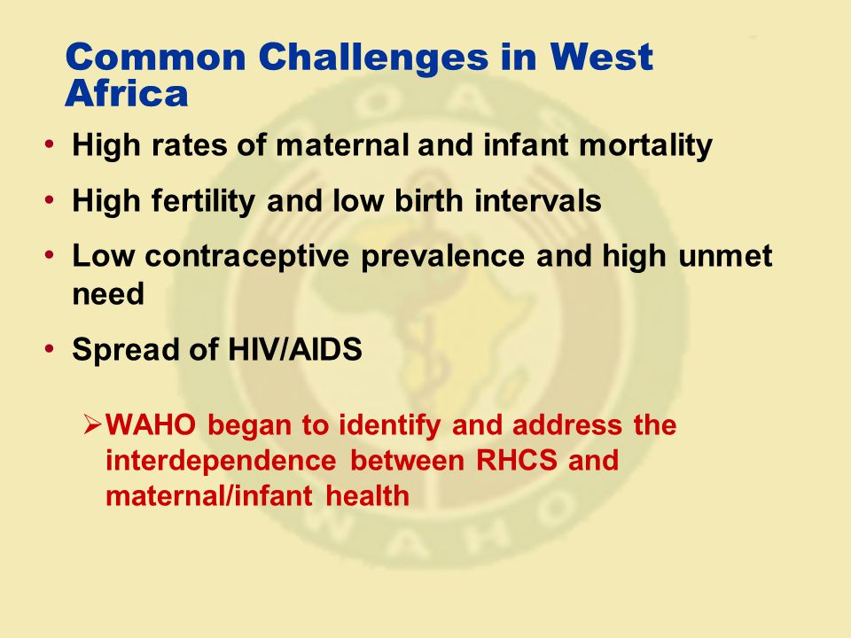 Common Challenges in West Africa High rates of maternal and infant mortality High fertility and low birth intervals Low contraceptive prevalence and high unmet need Spread of HIV/AIDS  WAHO began to identify and address the interdependence between RHCS and maternal/infant health