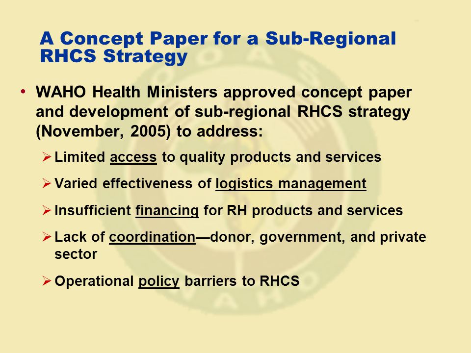 A Concept Paper for a Sub-Regional RHCS Strategy WAHO Health Ministers approved concept paper and development of sub-regional RHCS strategy (November, 2005) to address:  Limited access to quality products and services  Varied effectiveness of logistics management  Insufficient financing for RH products and services  Lack of coordination—donor, government, and private sector  Operational policy barriers to RHCS