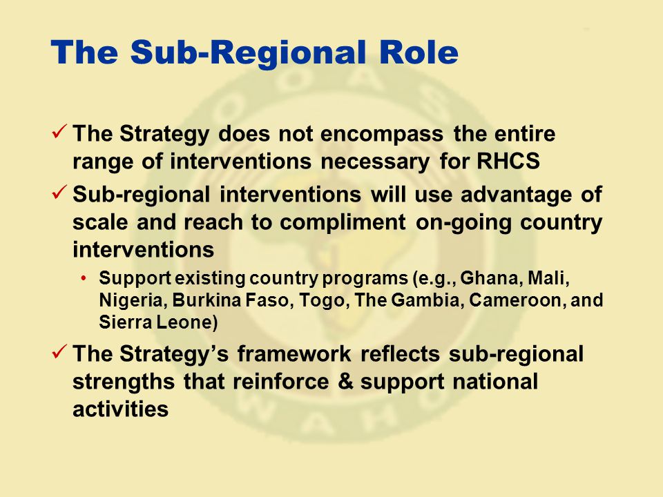 The Sub-Regional Role The Strategy does not encompass the entire range of interventions necessary for RHCS Sub-regional interventions will use advantage of scale and reach to compliment on-going country interventions Support existing country programs (e.g., Ghana, Mali, Nigeria, Burkina Faso, Togo, The Gambia, Cameroon, and Sierra Leone) The Strategy’s framework reflects sub-regional strengths that reinforce & support national activities