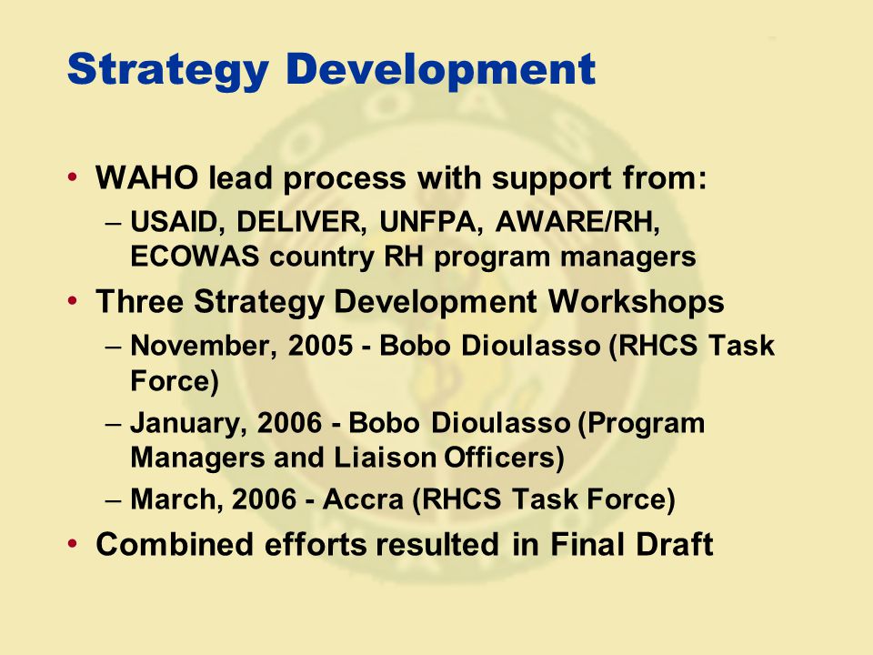 Strategy Development WAHO lead process with support from: –USAID, DELIVER, UNFPA, AWARE/RH, ECOWAS country RH program managers Three Strategy Development Workshops –November, Bobo Dioulasso (RHCS Task Force) –January, Bobo Dioulasso (Program Managers and Liaison Officers) –March, Accra (RHCS Task Force) Combined efforts resulted in Final Draft