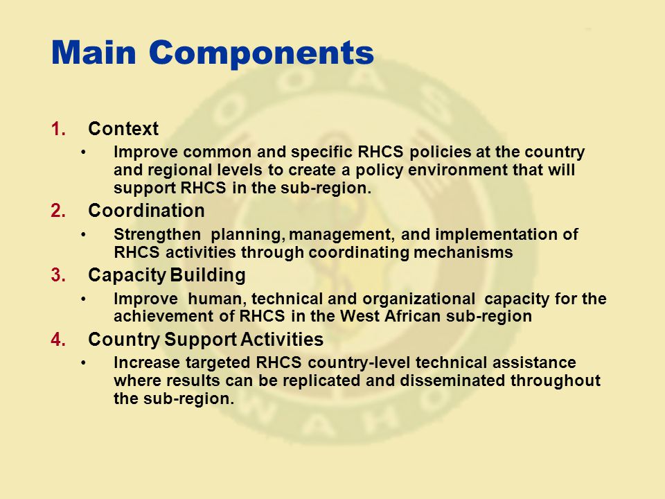 Main Components 1.Context Improve common and specific RHCS policies at the country and regional levels to create a policy environment that will support RHCS in the sub-region.