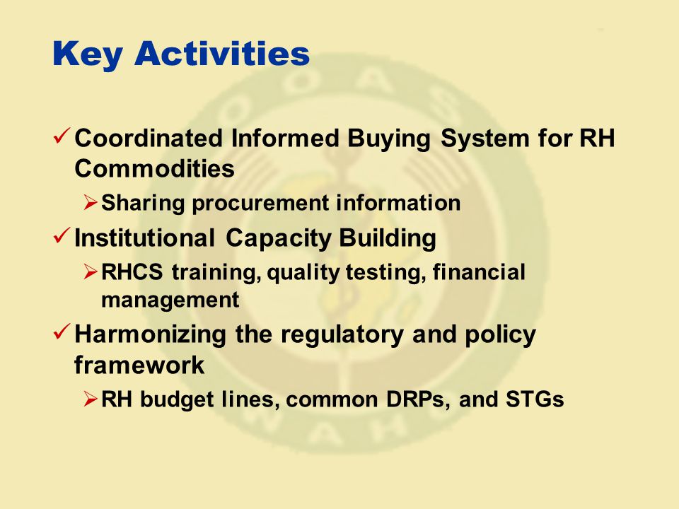 Key Activities Coordinated Informed Buying System for RH Commodities  Sharing procurement information Institutional Capacity Building  RHCS training, quality testing, financial management Harmonizing the regulatory and policy framework  RH budget lines, common DRPs, and STGs
