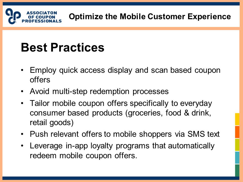 Optimize the Mobile Customer Experience Best Practices Employ quick access display and scan based coupon offers Avoid multi-step redemption processes Tailor mobile coupon offers specifically to everyday consumer based products (groceries, food & drink, retail goods) Push relevant offers to mobile shoppers via SMS text Leverage in-app loyalty programs that automatically redeem mobile coupon offers.
