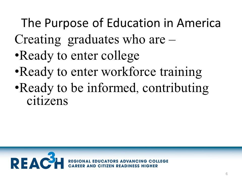 The Purpose of Education in America Creating graduates who are – Ready to enter college Ready to enter workforce training Ready to be informed, contributing citizens 6