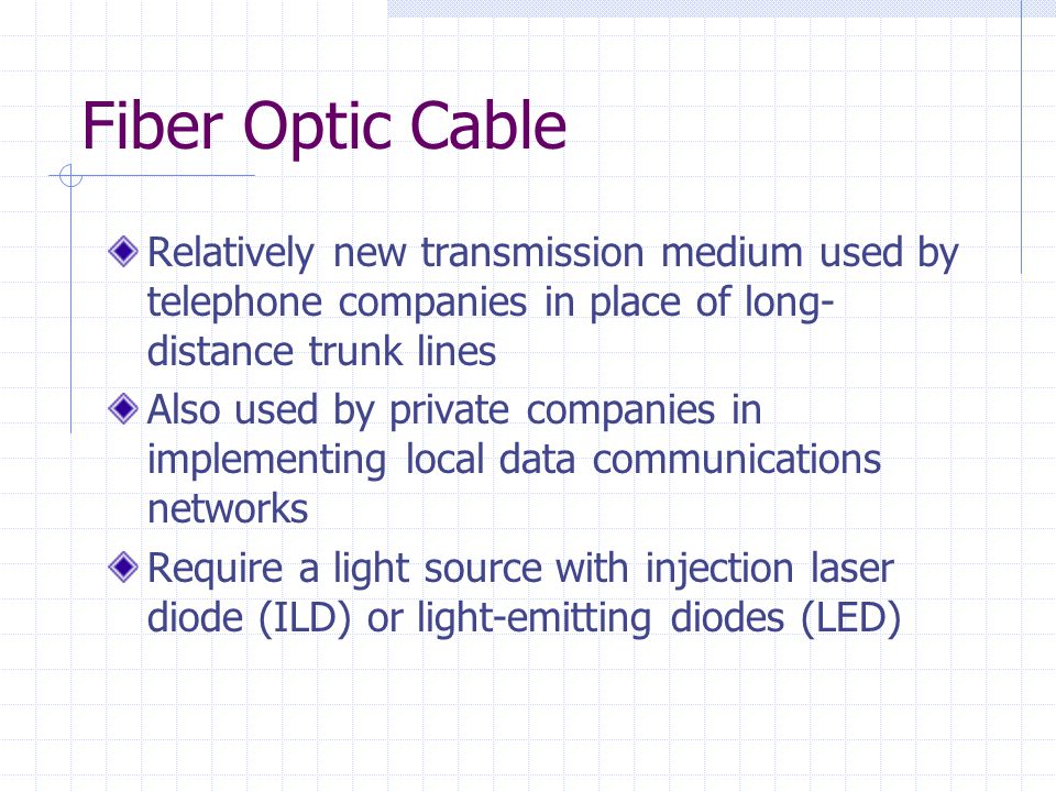 Fiber Optic Cable Relatively new transmission medium used by telephone companies in place of long- distance trunk lines Also used by private companies in implementing local data communications networks Require a light source with injection laser diode (ILD) or light-emitting diodes (LED)