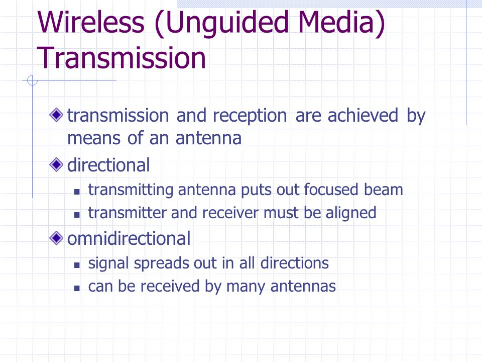 Wireless (Unguided Media) Transmission transmission and reception are achieved by means of an antenna directional transmitting antenna puts out focused beam transmitter and receiver must be aligned omnidirectional signal spreads out in all directions can be received by many antennas