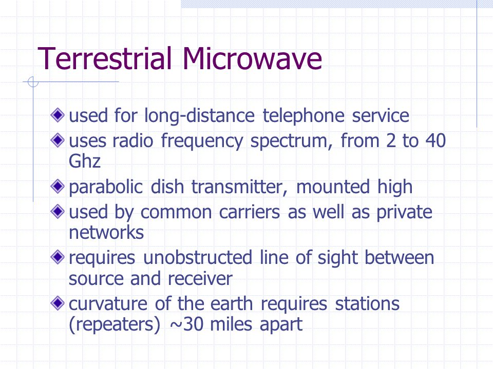 Terrestrial Microwave used for long-distance telephone service uses radio frequency spectrum, from 2 to 40 Ghz parabolic dish transmitter, mounted high used by common carriers as well as private networks requires unobstructed line of sight between source and receiver curvature of the earth requires stations (repeaters) ~30 miles apart
