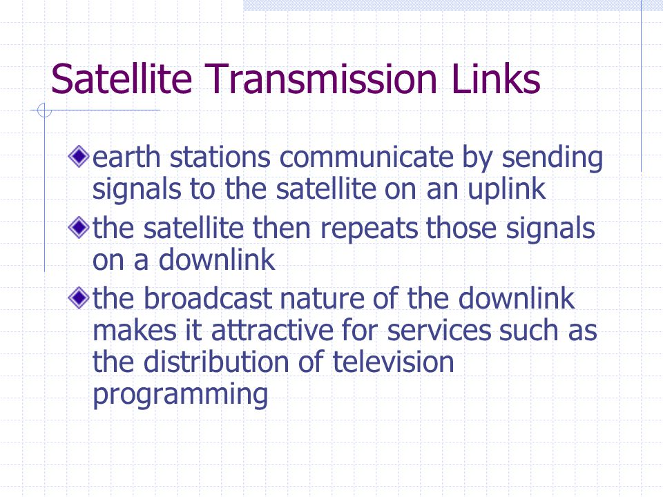 Satellite Transmission Links earth stations communicate by sending signals to the satellite on an uplink the satellite then repeats those signals on a downlink the broadcast nature of the downlink makes it attractive for services such as the distribution of television programming