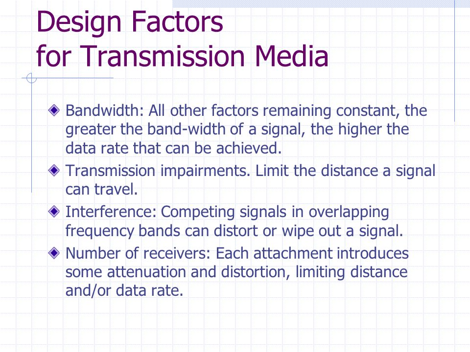 Design Factors for Transmission Media Bandwidth: All other factors remaining constant, the greater the band-width of a signal, the higher the data rate that can be achieved.