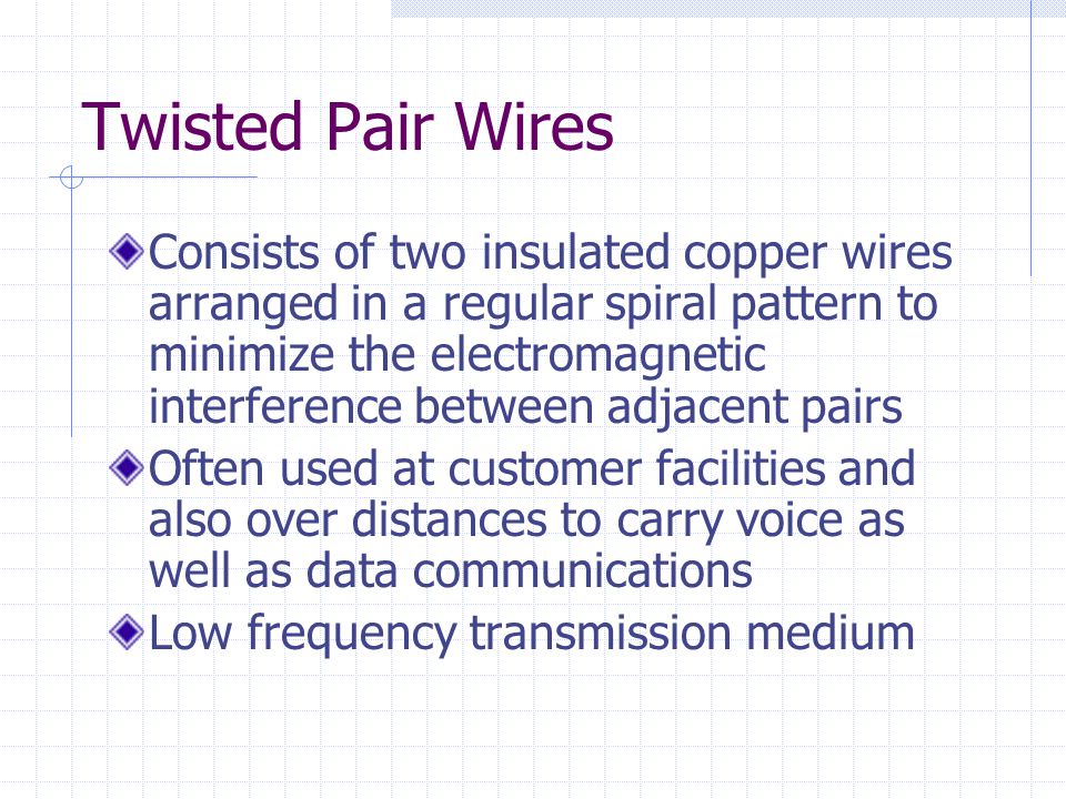 Twisted Pair Wires Consists of two insulated copper wires arranged in a regular spiral pattern to minimize the electromagnetic interference between adjacent pairs Often used at customer facilities and also over distances to carry voice as well as data communications Low frequency transmission medium