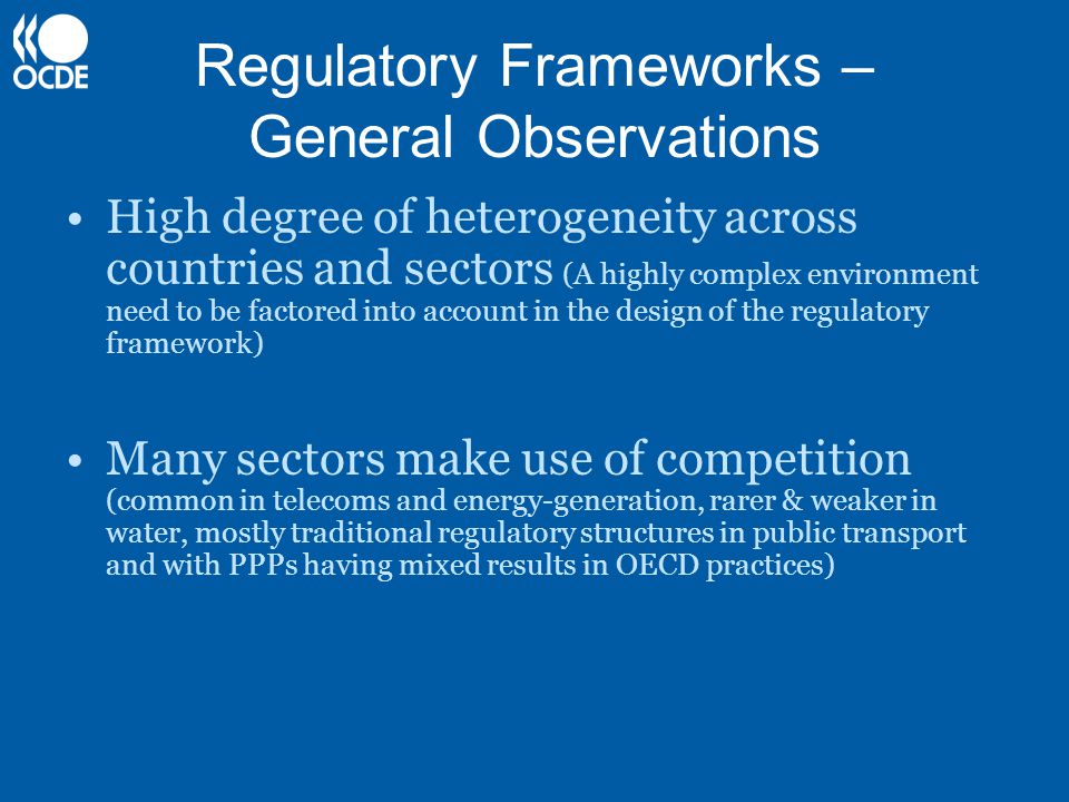 Regulatory Frameworks – General Observations High degree of heterogeneity across countries and sectors (A highly complex environment need to be factored into account in the design of the regulatory framework) Many sectors make use of competition (common in telecoms and energy-generation, rarer & weaker in water, mostly traditional regulatory structures in public transport and with PPPs having mixed results in OECD practices)