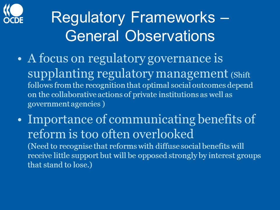Regulatory Frameworks – General Observations A focus on regulatory governance is supplanting regulatory management (Shift follows from the recognition that optimal social outcomes depend on the collaborative actions of private institutions as well as government agencies ) Importance of communicating benefits of reform is too often overlooked (Need to recognise that reforms with diffuse social benefits will receive little support but will be opposed strongly by interest groups that stand to lose.)