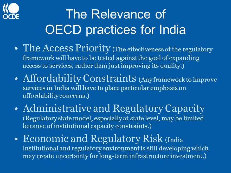 The Relevance of OECD practices for India The Access Priority (The effectiveness of the regulatory framework will have to be tested against the goal of expanding access to services, rather than just improving its quality.) Affordability Constraints (Any framework to improve services in India will have to place particular emphasis on affordability concerns.) Administrative and Regulatory Capacity (Regulatory state model, especially at state level, may be limited because of institutional capacity constraints.) Economic and Regulatory Risk (India institutional and regulatory environment is still developing which may create uncertainty for long-term infrastructure investment.)