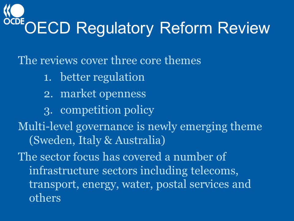 OECD Regulatory Reform Review The reviews cover three core themes 1.better regulation 2.market openness 3.competition policy Multi-level governance is newly emerging theme (Sweden, Italy & Australia) The sector focus has covered a number of infrastructure sectors including telecoms, transport, energy, water, postal services and others.