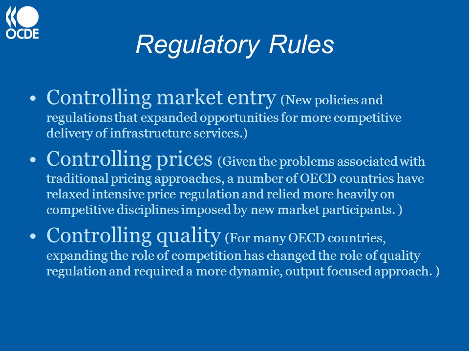 Regulatory Rules Controlling market entry (New policies and regulations that expanded opportunities for more competitive delivery of infrastructure services.) Controlling prices (Given the problems associated with traditional pricing approaches, a number of OECD countries have relaxed intensive price regulation and relied more heavily on competitive disciplines imposed by new market participants.