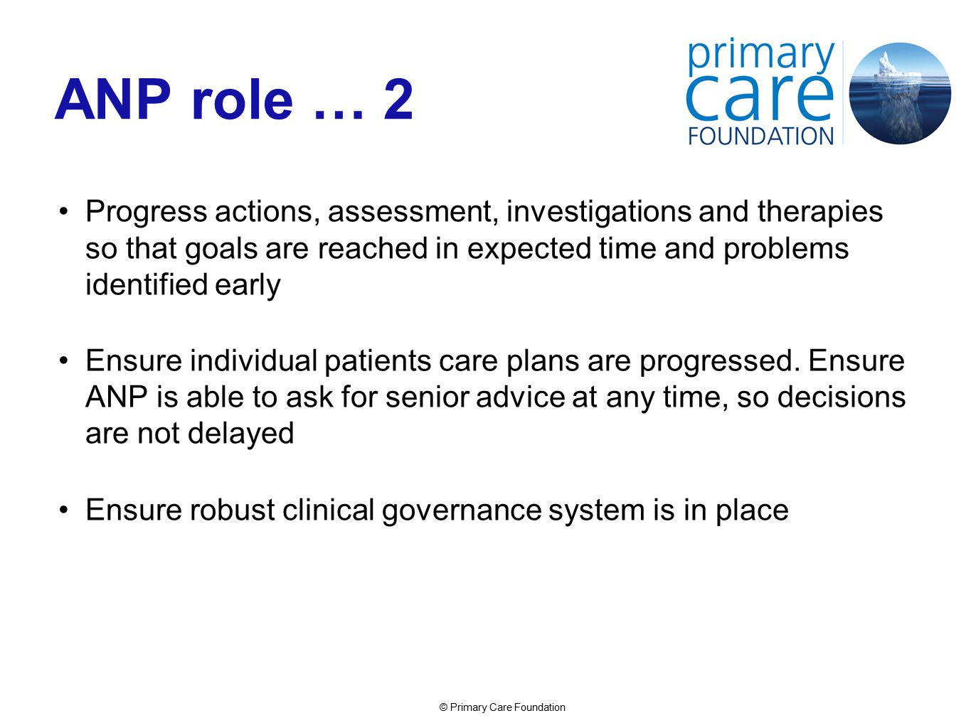 © Primary Care Foundation ANP role … 2 Progress actions, assessment, investigations and therapies so that goals are reached in expected time and problems identified early Ensure individual patients care plans are progressed.