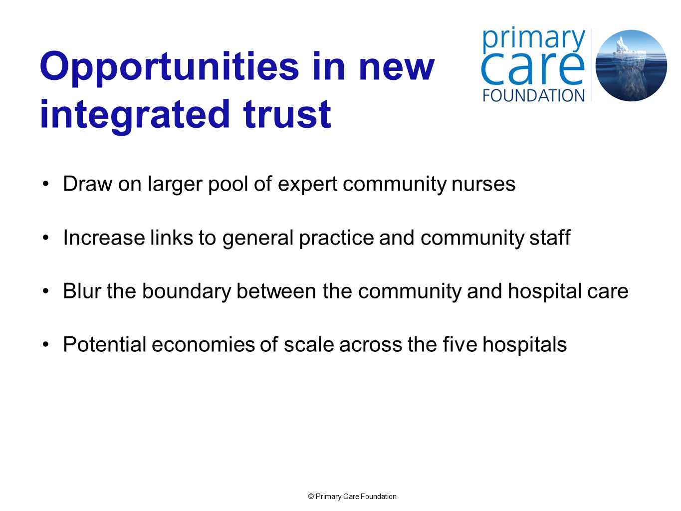 © Primary Care Foundation Opportunities in new integrated trust Draw on larger pool of expert community nurses Increase links to general practice and community staff Blur the boundary between the community and hospital care Potential economies of scale across the five hospitals