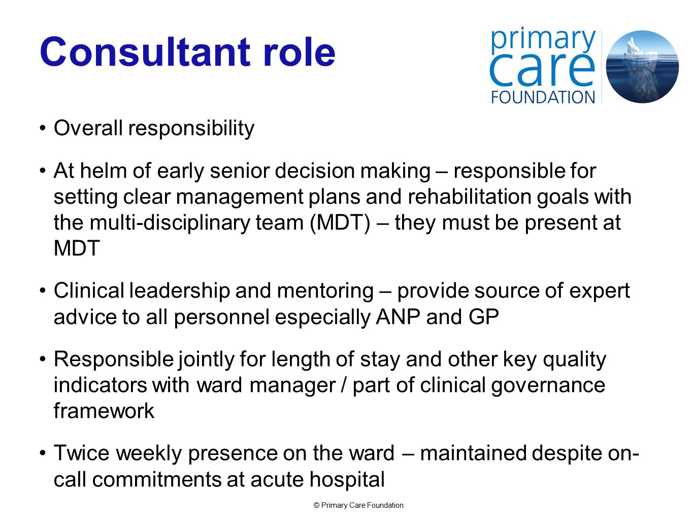© Primary Care Foundation Consultant role Overall responsibility At helm of early senior decision making – responsible for setting clear management plans and rehabilitation goals with the multi-disciplinary team (MDT) – they must be present at MDT Clinical leadership and mentoring – provide source of expert advice to all personnel especially ANP and GP Responsible jointly for length of stay and other key quality indicators with ward manager / part of clinical governance framework Twice weekly presence on the ward – maintained despite on- call commitments at acute hospital