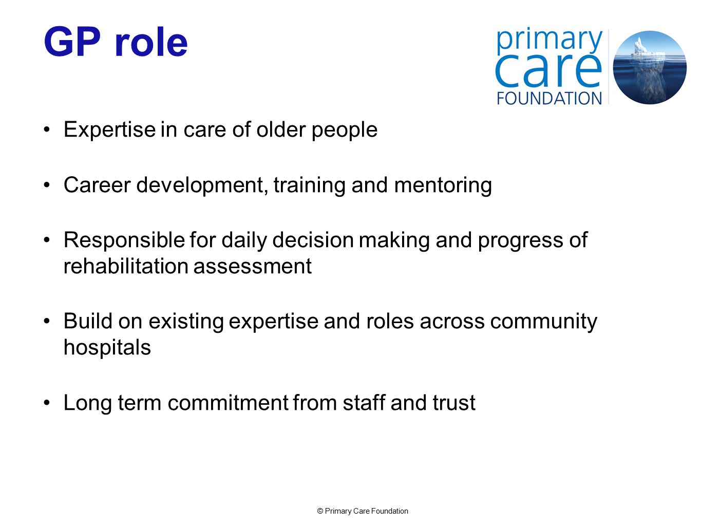 © Primary Care Foundation GP role Expertise in care of older people Career development, training and mentoring Responsible for daily decision making and progress of rehabilitation assessment Build on existing expertise and roles across community hospitals Long term commitment from staff and trust