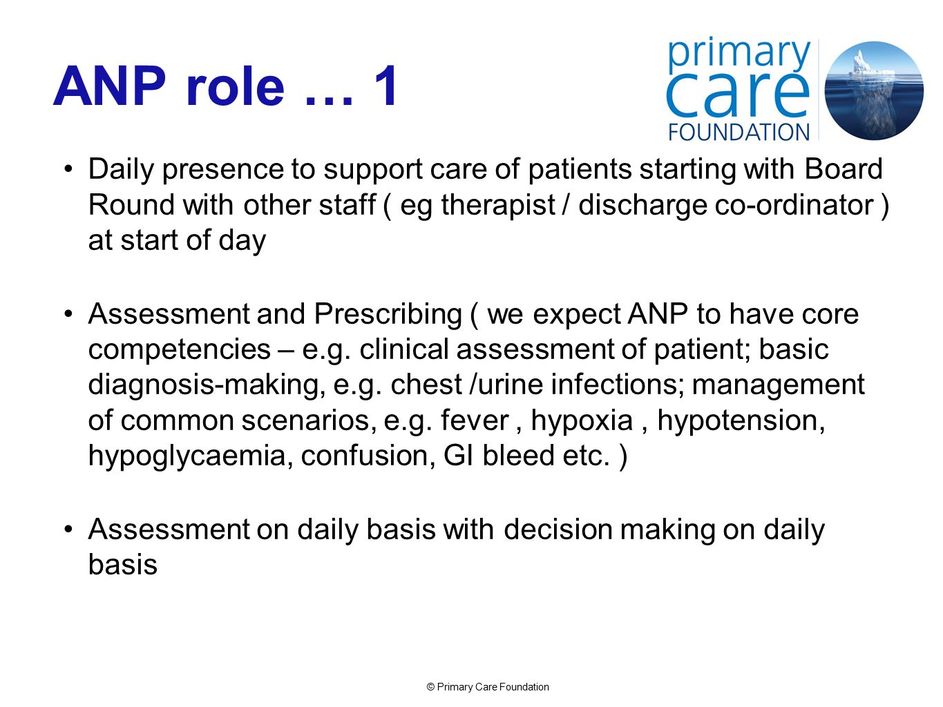 © Primary Care Foundation ANP role … 1 Daily presence to support care of patients starting with Board Round with other staff ( eg therapist / discharge co-ordinator ) at start of day Assessment and Prescribing ( we expect ANP to have core competencies – e.g.