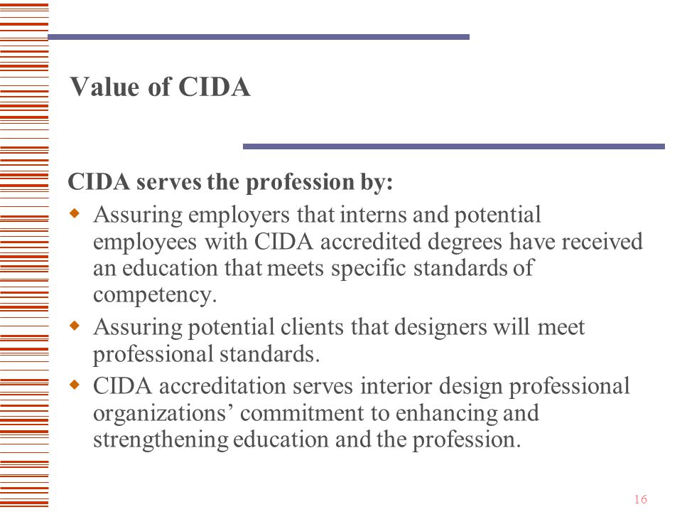 16 Value of CIDA CIDA serves the profession by:  Assuring employers that interns and potential employees with CIDA accredited degrees have received an education that meets specific standards of competency.