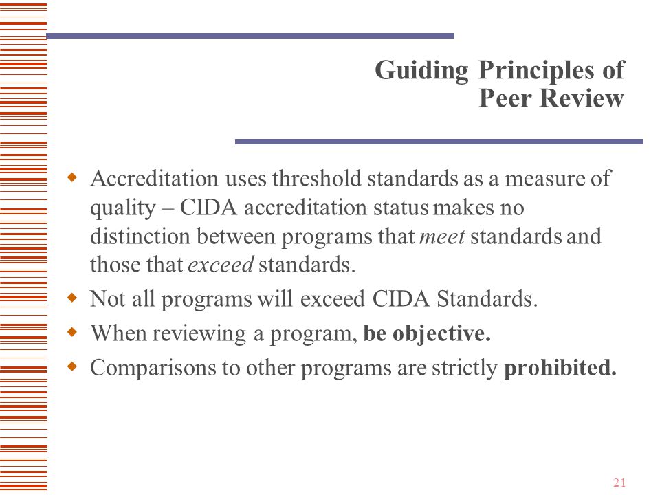 21 Guiding Principles of Peer Review  Accreditation uses threshold standards as a measure of quality – CIDA accreditation status makes no distinction between programs that meet standards and those that exceed standards.