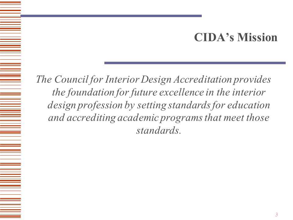 3 CIDA’s Mission The Council for Interior Design Accreditation provides the foundation for future excellence in the interior design profession by setting standards for education and accrediting academic programs that meet those standards.