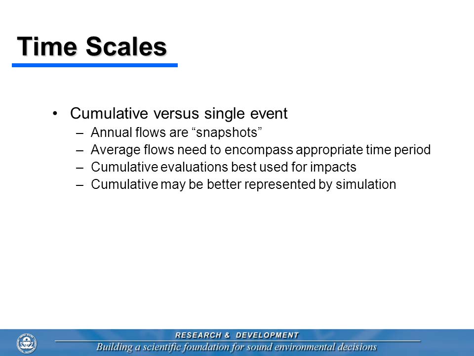 Time Scales Cumulative versus single event –Annual flows are snapshots –Average flows need to encompass appropriate time period –Cumulative evaluations best used for impacts –Cumulative may be better represented by simulation