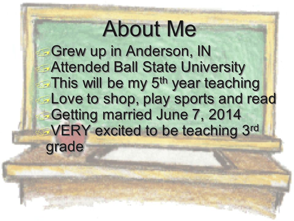 About Me  Grew up in Anderson, IN  Attended Ball State University  This will be my 5 th year teaching  Love to shop, play sports and read  Getting married June 7, 2014  VERY excited to be teaching 3 rd grade  Grew up in Anderson, IN  Attended Ball State University  This will be my 5 th year teaching  Love to shop, play sports and read  Getting married June 7, 2014  VERY excited to be teaching 3 rd grade
