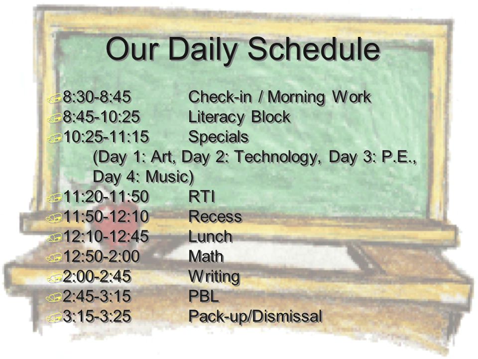 Our Daily Schedule  8:30-8:45Check-in / Morning Work  8:45-10:25Literacy Block  10:25-11:15Specials (Day 1: Art, Day 2: Technology, Day 3: P.E., Day 4: Music)  11:20-11:50RTI  11:50-12:10Recess  12:10-12:45Lunch  12:50-2:00 Math  2:00-2:45Writing  2:45-3:15PBL  3:15-3:25Pack-up/Dismissal  8:30-8:45Check-in / Morning Work  8:45-10:25Literacy Block  10:25-11:15Specials (Day 1: Art, Day 2: Technology, Day 3: P.E., Day 4: Music)  11:20-11:50RTI  11:50-12:10Recess  12:10-12:45Lunch  12:50-2:00 Math  2:00-2:45Writing  2:45-3:15PBL  3:15-3:25Pack-up/Dismissal