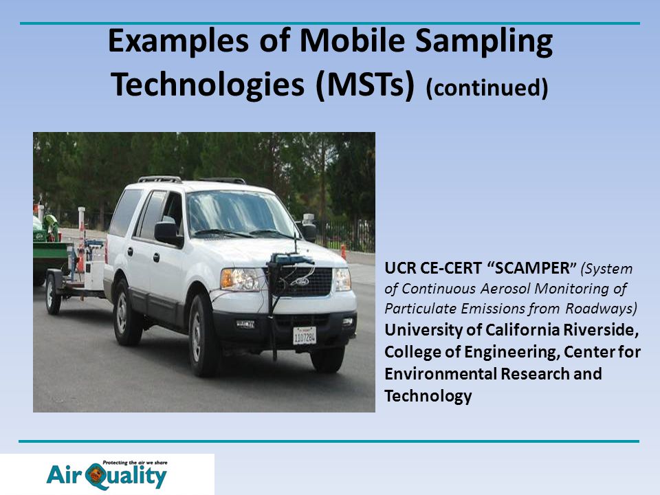 Examples of Mobile Sampling Technologies (MSTs) (continued) UCR CE-CERT SCAMPER (System of Continuous Aerosol Monitoring of Particulate Emissions from Roadways) University of California Riverside, College of Engineering, Center for Environmental Research and Technology
