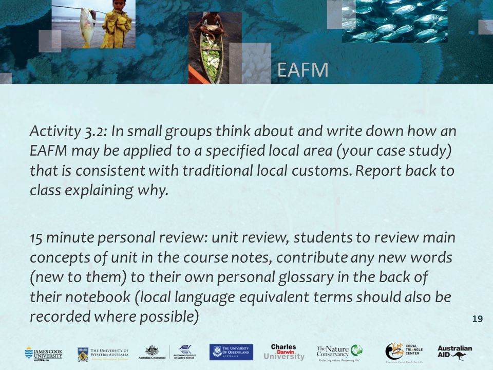 19 EAFM Activity 3.2: In small groups think about and write down how an EAFM may be applied to a specified local area (your case study) that is consistent with traditional local customs.